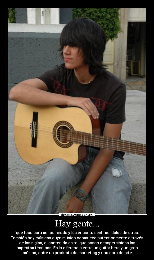 Hay gente... - que toca para ser admirada y les encanta sentirse ídolos de otros.
También hay músicos cuya música conmueve auténticamente a través
de los siglos, el contenido es tal que pasan desapercibidos los
aspectos técnicos. Es la diferencia entre un guitar hero y un gran
músico, entre un producto de marketing y una obra de arte