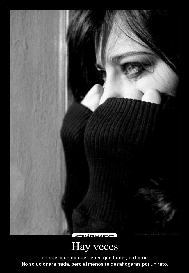 Hay veces - en que lo único que tienes que hacer, es llorar.
No solucionara nada, pero al menos te desahogaras por un rato.