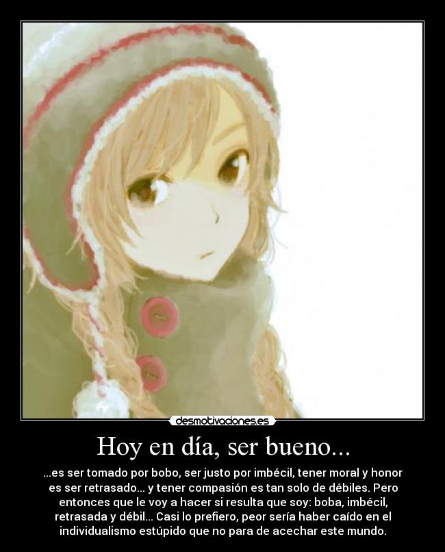 Hoy en día, ser bueno... - ...es ser tomado por bobo, ser justo por imbécil, tener moral y honor
es ser retrasado... y tener compasión es tan solo de débiles. Pero
entonces que le voy a hacer si resulta que soy: boba, imbécil,
retrasada y débil... Casi lo prefiero, peor sería haber caído en el
individualismo estúpido que no para de acechar este mundo.