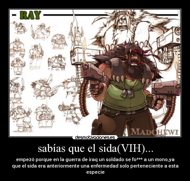 sabías que el sida(VIH)... - empezó porque en la guerra de iraq un soldado se fo*** a un mono,ya
que el sida era anteriormente una enfermedad solo perteneciente a esta
especie