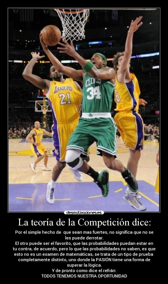 La teoría de la Competición dice: - Por el simple hecho de  que sean mas fuertes, no significa que no se
les puede derrotar.
El otro puede ser el favorito, que las probabilidades puedan estar en
tu contra, de acuerdo, pero lo que las probabilidades no saben, es que
esto no es un examen de matemáticas, se trata de un tipo de prueba 
completamente distinto, uno donde la PASIÓN tiene una forma de
superar la lógica.
Y de pronto como dice el refrán:
TODOS TENEMOS NUESTRA OPORTUNIDAD