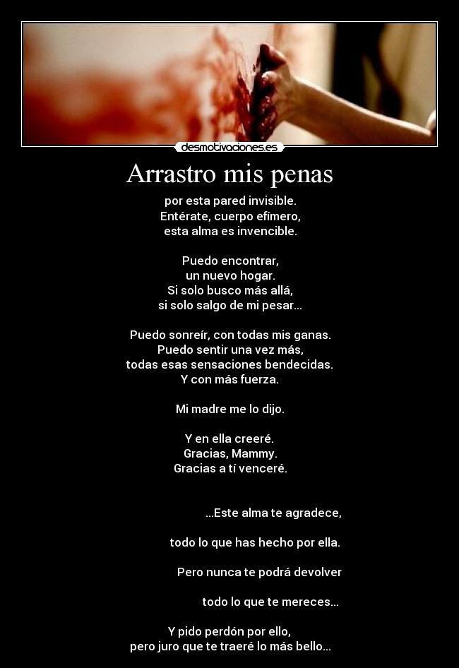 Arrastro mis penas - por esta pared invisible.
Entérate, cuerpo efímero,
esta alma es invencible.

Puedo encontrar,
un nuevo hogar.
Si solo busco más allá,
si solo salgo de mi pesar...

Puedo sonreír, con todas mis ganas.
Puedo sentir una vez más,
todas esas sensaciones bendecidas.
Y con más fuerza.

Mi madre me lo dijo.

Y en ella creeré.
Gracias, Mammy.
Gracias a tí venceré.

                                                                                                      ...Este alma te agradece,
                                                                                         todo lo que has hecho por ella.
                                                                                            Pero nunca te podrá devolver
                                                                                                    todo lo que te mereces...

Y pido perdón por ello,
pero juro que te traeré lo más bello...