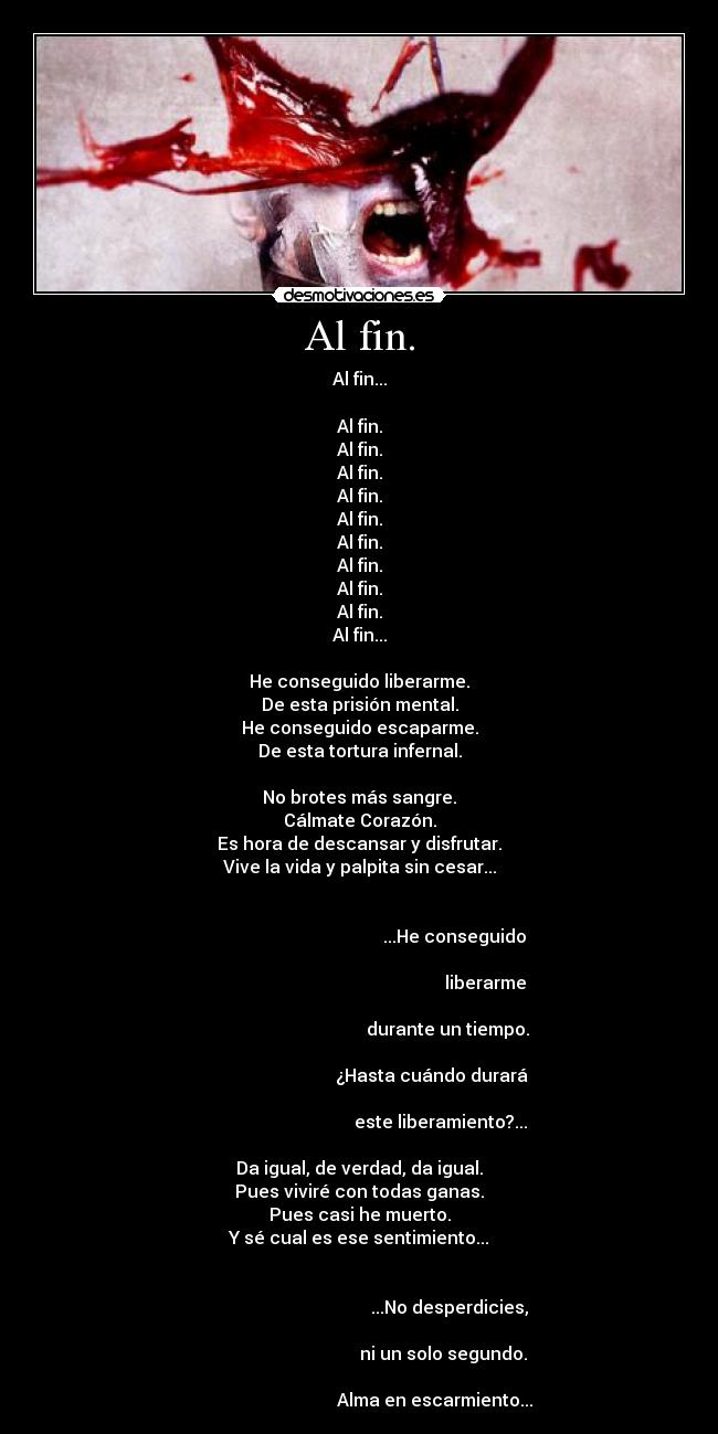 Al fin. - Al fin...

Al fin.
Al fin.
Al fin.
Al fin.
Al fin.
Al fin.
Al fin.
Al fin.
Al fin.
Al fin...

He conseguido liberarme.
De esta prisión mental.
He conseguido escaparme.
De esta tortura infernal.

No brotes más sangre.
Cálmate Corazón.
Es hora de descansar y disfrutar.
Vive la vida y palpita sin cesar...

                                                                                                                  ...He conseguido
                                                                                                                                liberarme
                                                                                                               durante un tiempo.
                                                                                                        ¿Hasta cuándo durará
                                                                                                            este liberamiento?...

Da igual, de verdad, da igual.
Pues viviré con todas ganas.
Pues casi he muerto.
Y sé cual es ese sentimiento...

                                                                                                                ...No desperdicies,
                                                                                                             ni un solo segundo.
                                                                                                         Alma en escarmiento...