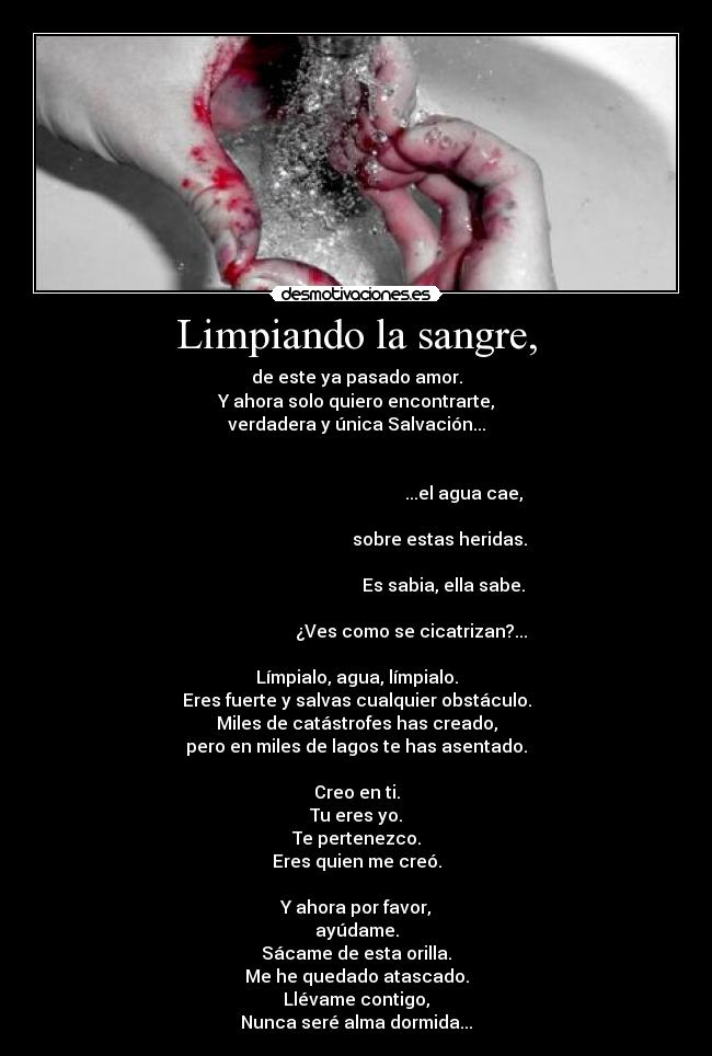 Limpiando la sangre, - de este ya pasado amor.
Y ahora solo quiero encontrarte,
verdadera y única Salvación...

                                                                                                                        ...el agua cae,
                                                                                                             sobre estas heridas.
                                                                                                               Es sabia, ella sabe.
                                                                                                ¿Ves como se cicatrizan?...

Límpialo, agua, límpialo.
Eres fuerte y salvas cualquier obstáculo.
Miles de catástrofes has creado,
pero en miles de lagos te has asentado.

Creo en ti.
Tu eres yo.
Te pertenezco.
Eres quien me creó.

Y ahora por favor,
ayúdame.
Sácame de esta orilla.
Me he quedado atascado.
Llévame contigo,
Nunca seré alma dormida...