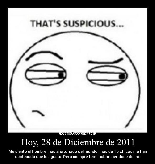 Hoy, 28 de Diciembre de 2011 - Me siento el hombre mas afortunado del mundo, mas de 15 chicas me han
confesado que les gusto. Pero siempre terminaban riendose de mi..