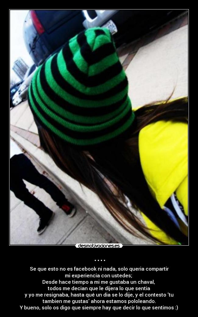 .... - Se que esto no es facebook ni nada, solo queria compartir
mi experiencia con ustedes;
Desde hace tiempo a mi me gustaba un chaval,
todos me decian que le dijera lo que sentia
y yo me resignaba, hasta qué un dia se lo dije, y el contesto tu
tambien me gustas ahora estamos pololeando.
Y bueno, solo os digo que siempre hay que decir lo que sentimos :)