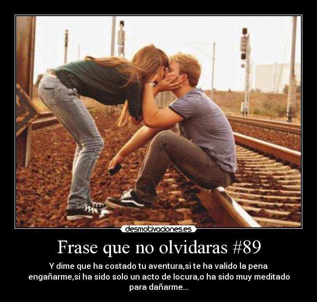 Frase que no olvidaras #89 - Y dime que ha costado tu aventura,si te ha valido la pena
engañarme,si ha sido solo un acto de locura,o ha sido muy meditado
para dañarme...