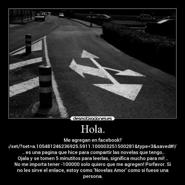 Hola. - Me agregan en facebook?
http://www.facebook.com/media/set/?set=a.105481246236925.5911.100003251500281&type=3&saved#!/profile.php?id=100003251500281
.. es una pagina que hice para compartir las novelas que tengo..
Ojala y se tomen 5 minutitos para leerlas, significa mucho para mi! ..
No me importa tener -100000 solo quiero que me agregen! Porfavor. Si
no les sirve el enlace, estoy como Novelas Amor como si fuese una
persona.