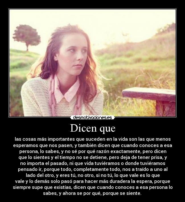 Dicen que - las cosas más importantes que suceden en la vida son las que menos
esperamos que nos pasen, y también dicen que cuando conoces a esa
persona, lo sabes, y no sé por qué razón exactamente, pero dicen
que lo sientes y el tiempo no se detiene, pero deja de tener prisa, y
no importa el pasado, ni que vida tuviéramos o donde tuviéramos
pensado ir, porque todo, completamente todo, nos a traído a uno al
lado del otro, y eres tú, no otro, si no tú, lo que vale es lo que
vale y lo demás solo pasó para hacer más duradera la espera, porque
siempre supe que existías, dicen que cuando conoces a esa persona lo
sabes, y ahora se por qué, porque se siente. 