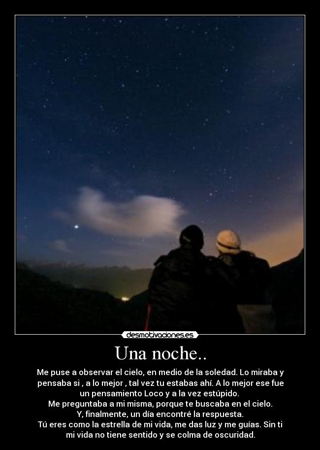 Una noche.. - Me puse a observar el cielo, en medio de la soledad. Lo miraba y
pensaba si , a lo mejor , tal vez tu estabas ahí. A lo mejor ese fue
un pensamiento Loco y a la vez estúpido.
Me preguntaba a mi misma, porque te buscaba en el cielo.
Y, finalmente, un día encontré la respuesta.
Tú eres como la estrella de mi vida, me das luz y me guías. Sin ti
mi vida no tiene sentido y se colma de oscuridad.