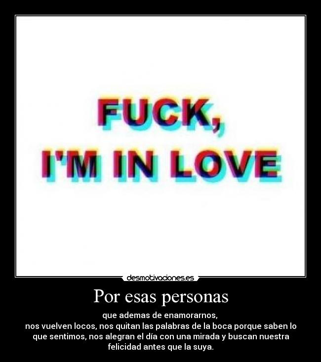 Por esas personas - que ademas de enamorarnos, 
nos vuelven locos, nos quitan las palabras de la boca porque saben lo
que sentimos, nos alegran el día con una mirada y buscan nuestra
felicidad antes que la suya.