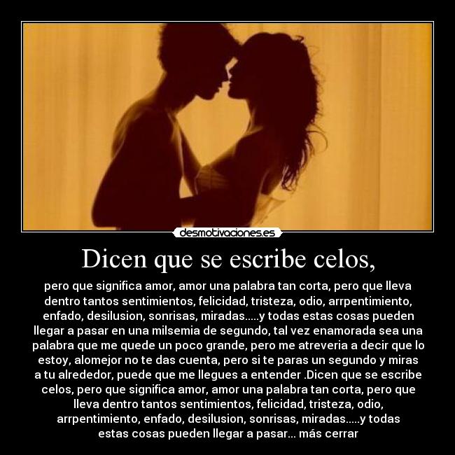 Dicen que se escribe celos, - pero que significa amor, amor una palabra tan corta, pero que lleva
dentro tantos sentimientos, felicidad, tristeza, odio, arrpentimiento,
enfado, desilusion, sonrisas, miradas.....y todas estas cosas pueden
llegar a pasar en una milsemia de segundo, tal vez enamorada sea una
palabra que me quede un poco grande, pero me atreveria a decir que lo
estoy, alomejor no te das cuenta, pero si te paras un segundo y miras
a tu alrededor, puede que me llegues a entender .Dicen que se escribe
celos, pero que significa amor, amor una palabra tan corta, pero que
lleva dentro tantos sentimientos, felicidad, tristeza, odio,
arrpentimiento, enfado, desilusion, sonrisas, miradas.....y todas
estas cosas pueden llegar a pasar... más cerrar