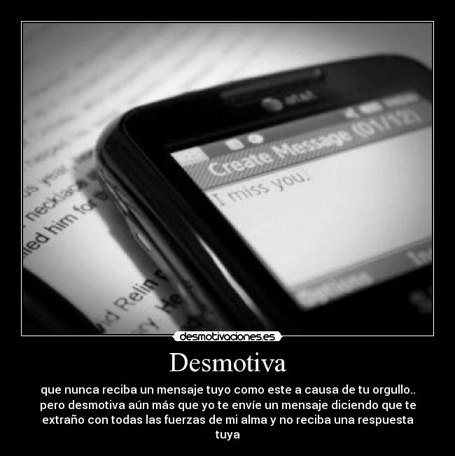 Desmotiva - que nunca reciba un mensaje tuyo como este a causa de tu orgullo..
pero desmotiva aún más que yo te envíe un mensaje diciendo que te
extraño con todas las fuerzas de mi alma y no reciba una respuesta
tuya