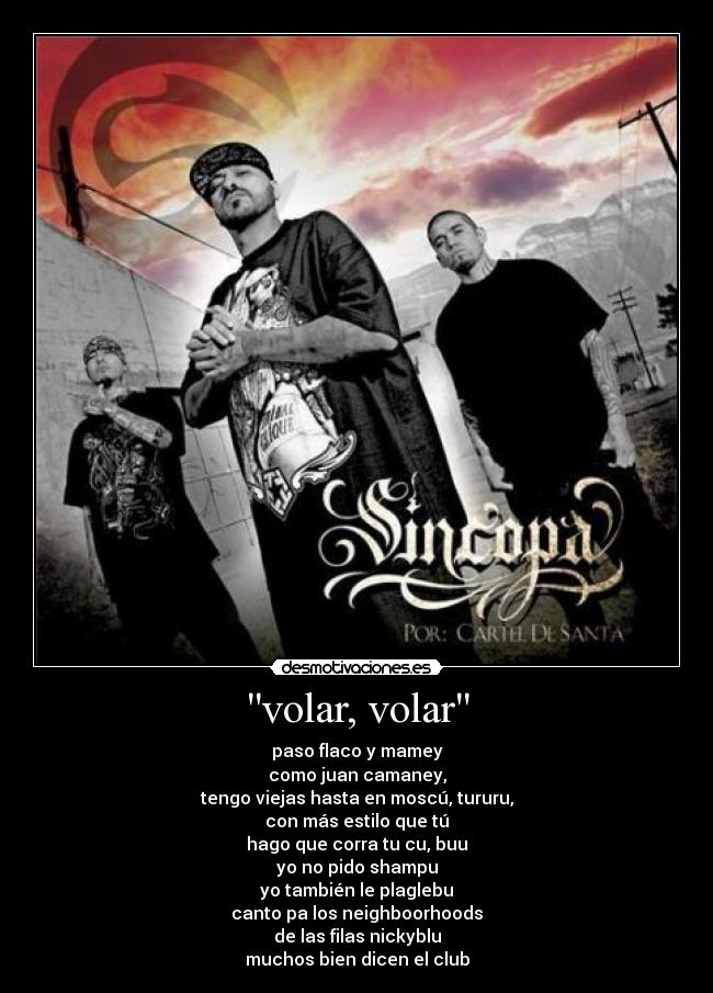 volar, volar - paso flaco y mamey
como juan camaney,
tengo viejas hasta en moscú, tururu,
con más estilo que tú
hago que corra tu cu, buu
yo no pido shampu
yo también le plaglebu
canto pa los neighboorhoods
de las filas nickyblu
muchos bien dicen el club