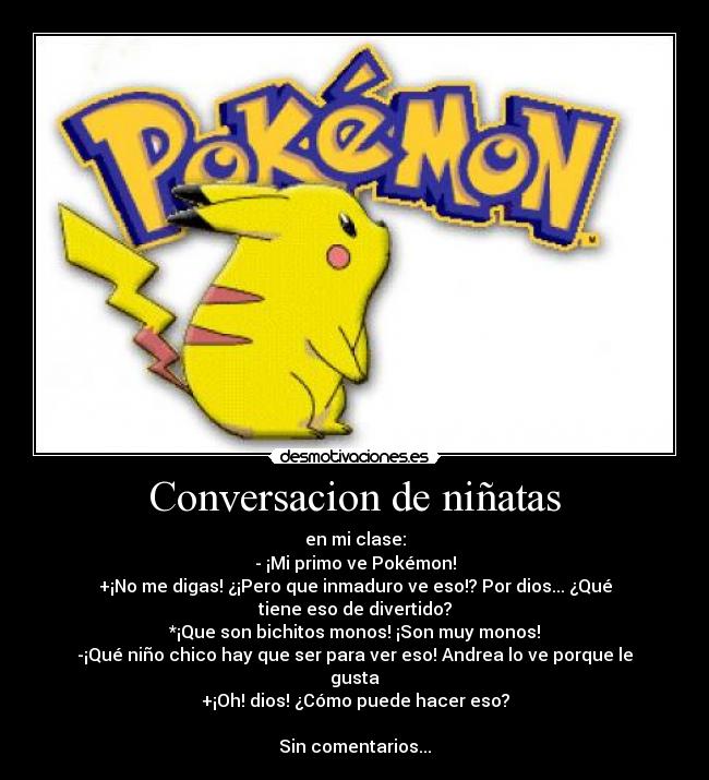 Conversacion de niñatas - en mi clase:
- ¡Mi primo ve Pokémon!
+¡No me digas! ¿¡Pero que inmaduro ve eso!? Por dios... ¿Qué tiene eso de divertido?
*¡Que son bichitos monos! ¡Son muy monos!
-¡Qué niño chico hay que ser para ver eso! Andrea lo ve porque le gusta
+¡Oh! dios! ¿Cómo puede hacer eso?

Sin comentarios...