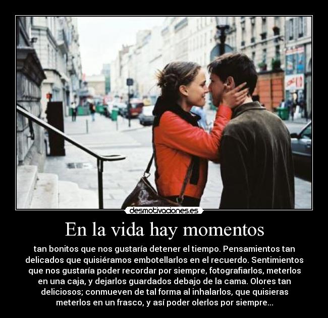 En la vida hay momentos - tan bonitos que nos gustaría detener el tiempo. Pensamientos tan
delicados que quisiéramos embotellarlos en el recuerdo. Sentimientos
que nos gustaría poder recordar por siempre, fotografiarlos, meterlos
en una caja, y dejarlos guardados debajo de la cama. Olores tan
deliciosos; conmueven de tal forma al inhalarlos, que quisieras
meterlos en un frasco, y así poder olerlos por siempre...