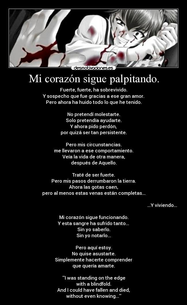 Mi corazón sigue palpitando. - Fuerte, fuerte, ha sobrevivido.
Y sospecho que fue gracias a ese gran amor.
Pero ahora ha huido todo lo que he tenido.

No pretendí molestarte.
Solo pretendía ayudarte.
Y ahora pido perdón,
por quizá ser tan persistente.

Pero mis circunstancias.
me llevaron a ese comportamiento.
Veía la vida de otra manera,
después de Aquello.

Traté de ser fuerte.
Pero mis pasos derrumbaron la tierra.
Ahora las gotas caen,
pero al menos estas venas están completas...

                                                                                                                       ...Y viviendo...

Mi corazón sigue funcionando.
Y esta sangre ha sufrido tanto...
Sin yo saberlo.
Sin yo notarlo...

Pero aquí estoy.
No quise asustarte.
Simplemente hacerte comprender
que quería amarte.

I was standing on the edge
with a blindfold.
And I could have fallen and died,
without even knowing...