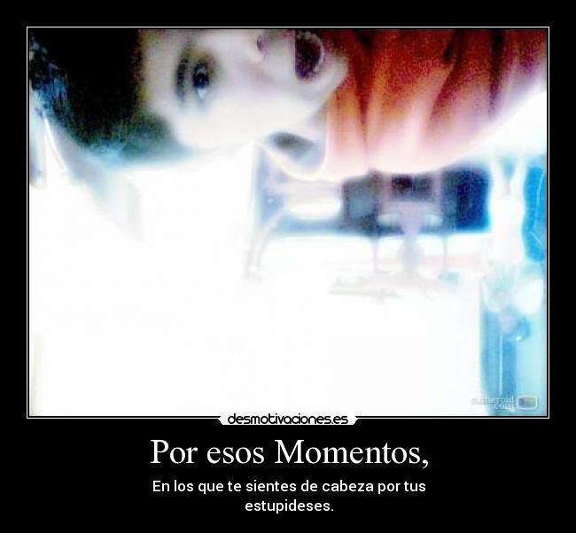 Por esos Momentos, - En los que te sientes de cabeza por tus
estupideses.