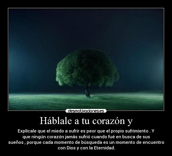 Háblale a tu corazón y - Explícale que el miedo a sufrir es peor que el propio sufrimiento . Y
que ningún corazón jamás sufrió cuando fué en busca de sus
sueños , porque cada momento de búsqueda es un momento de encuentro
con Dios y con la Eternidad.