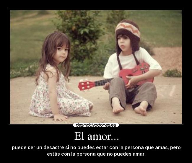 El amor... - puede ser un desastre si no puedes estar con la persona que amas, pero
estás con la persona que no puedes amar.