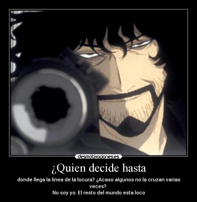 ¿Quien decide hasta - donde llega la linea de la locura? ¿Acaso algunos no la cruzan varias veces? 
No soy yo. El resto del mundo esta loco