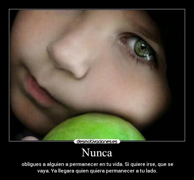 Nunca - obligues a alguien a permanecer en tu vida. Si quiere irse, que se
vaya. Ya llegara quien quiera permanecer a tu lado.