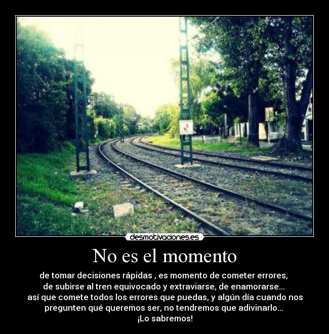 No es el momento - de tomar decisiones rápidas , es momento de cometer errores,
de subirse al tren equivocado y extraviarse, de enamorarse...
así que comete todos los errores que puedas, y algún día cuando nos
pregunten qué queremos ser, no tendremos que adivinarlo...
¡Lo sabremos!