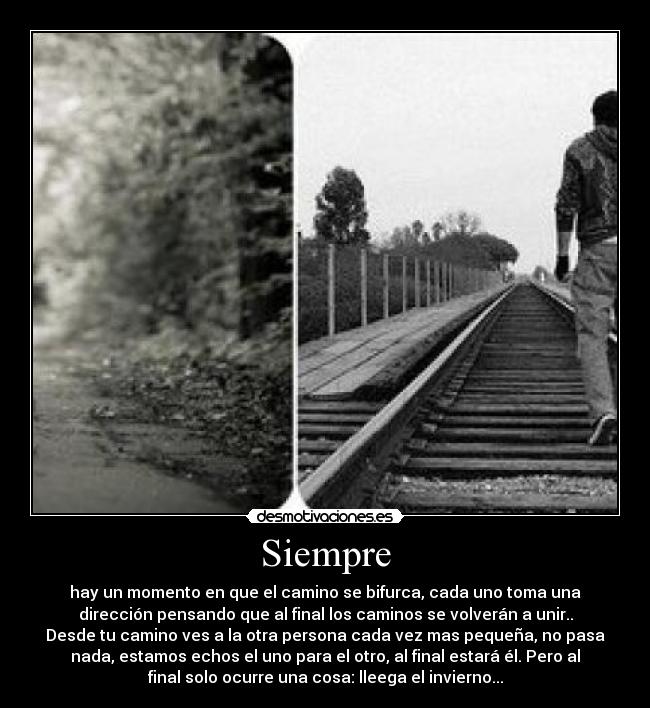 Siempre - hay un momento en que el camino se bifurca, cada uno toma una
dirección pensando que al final los caminos se volverán a unir..
Desde tu camino ves a la otra persona cada vez mas pequeña, no pasa
nada, estamos echos el uno para el otro, al final estará él. Pero al
final solo ocurre una cosa: lleega el invierno...