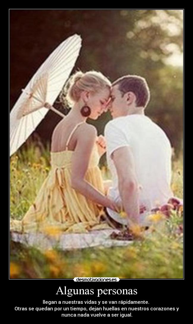 Algunas personas - llegan a nuestras vidas y se van rápidamente.
Otras se quedan por un tiempo, dejan huellas en nuestros corazones y
nunca nada vuelve a ser igual.