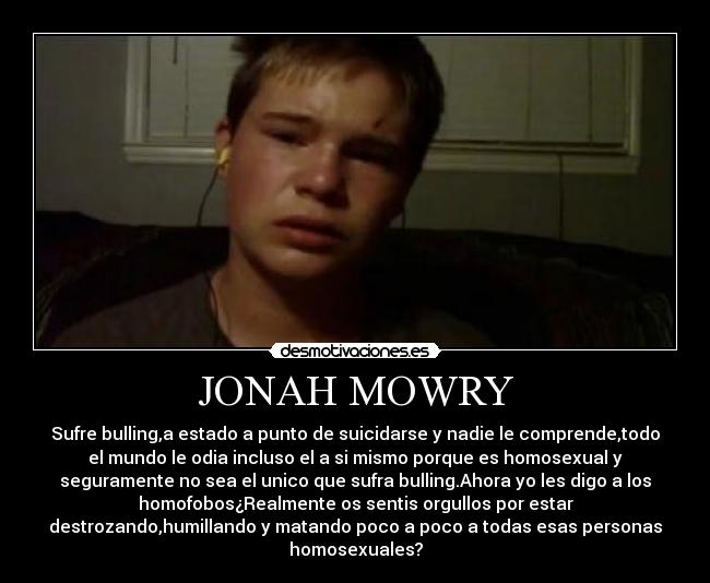 JONAH MOWRY - Sufre bulling,a estado a punto de suicidarse y nadie le comprende,todo
el mundo le odia incluso el a si mismo porque es homosexual y
seguramente no sea el unico que sufra bulling.Ahora yo les digo a los
homofobos¿Realmente os sentis orgullos por estar
destrozando,humillando y matando poco a poco a todas esas personas
homosexuales?