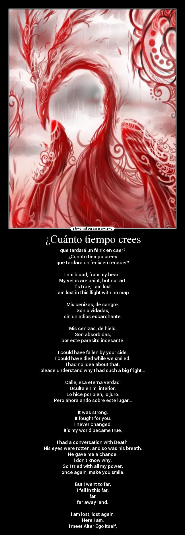 ¿Cuánto tiempo crees - que tardará un fénix en caer?
¿Cuánto tiempo crees
que tardará un fénix en renacer?

I am blood, from my heart.
My veins are paint, but not art.
Its true, I am lost.
I am lost in this flight with no map.

Mis cenizas, de sangre.
Son olvidadas,
sin un adiós escarchante.

Mis cenizas, de hielo.
Son absorbidas,
por este parásito incesante.

I could have fallen by your side.
I could have died while we smiled.
I had no idea about that,
please understand why I had such a big fright...

Callé, esa eterna verdad.
Oculta en mi interior.
Lo hice por bien, lo juro.
Pero ahora ando sobre este lugar...

It was strong.
It fought for you.
I never changed.
Its my world became true.

I had a conversation with Death.
His eyes were rotten, and so was his breath.
He gave me a chance.
I dont know why.
So I tried with all my power,
once again, make you smile.

But I went to far,
I fell in this far,
far
far away land.

I am lost, lost again.
Here I am.
I meet Alter Ego Itself.