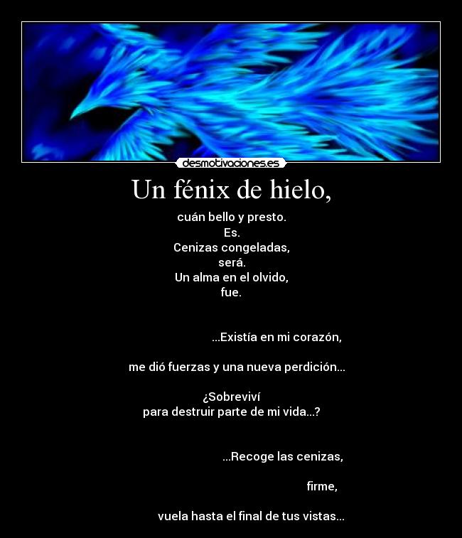 Un fénix de hielo, - cuán bello y presto.
Es.
Cenizas congeladas,
será.
Un alma en el olvido,
fue.

                                                                                                       ...Existía en mi corazón,
                                                                           me dió fuerzas y una nueva perdición...

¿Sobreviví
para destruir parte de mi vida...?

                                                                                                           ...Recoge las cenizas,
                                                                                                                                       firme,
                                                                                     vuela hasta el final de tus vistas...