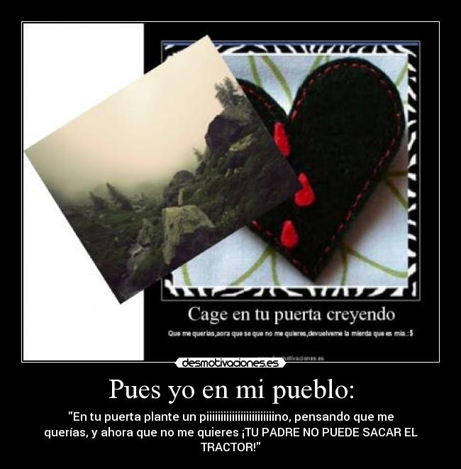 Pues yo en mi pueblo: - En tu puerta plante un piiiiiiiiiiiiiiiiiiiiiiiino, pensando que me
querías, y ahora que no me quieres ¡TU PADRE NO PUEDE SACAR EL
TRACTOR!