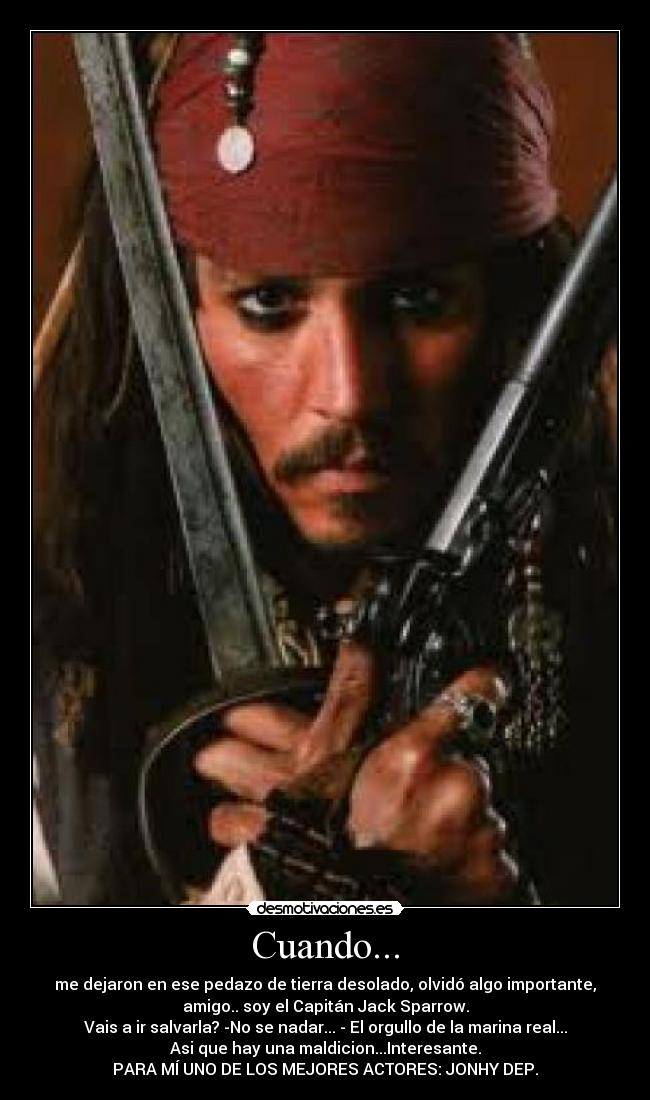 Cuando... - me dejaron en ese pedazo de tierra desolado, olvidó algo importante,
amigo.. soy el Capitán Jack Sparrow.
Vais a ir salvarla? -No se nadar... - El orgullo de la marina real...
Asi que hay una maldicion...Interesante.
PARA MÍ UNO DE LOS MEJORES ACTORES: JONHY DEP.
