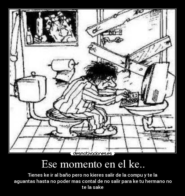 Ese momento en el ke.. - Tienes ke ir al baño pero no kieres salir de la compu y te la
aguantas hasta no poder mas contal de no salir para ke tu hermano no
te la sake