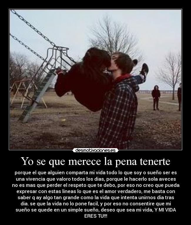 Yo se que merece la pena tenerte - porque el que alguien comparta mi vida todo lo que soy o sueño ser es
una vivencia que valoro todos los dias, porque le hacerlo sola aveces
no es mas que perder el respeto que te debo, por eso no creo que pueda
expresar con estas lineas lo que es el amor verdadero, me basta con
saber q ay algo tan grande como la vida que intenta unirnos dia tras
dia. se que la vida no lo pone facil, y por eso no consentire que mi
sueño se quede en un simple sueño, deseo que sea mi vida, Y MI VIDA
ERES TU!!!