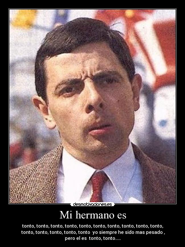 Mi hermano es - tonto, tonto, tonto, tonto, tonto, tonto, tonto, tonto, tonto, tonto,
tonto, tonto, tonto, tonto, tonto yo siempre he sido mas pesado ,
pero el es tonto, tonto.....