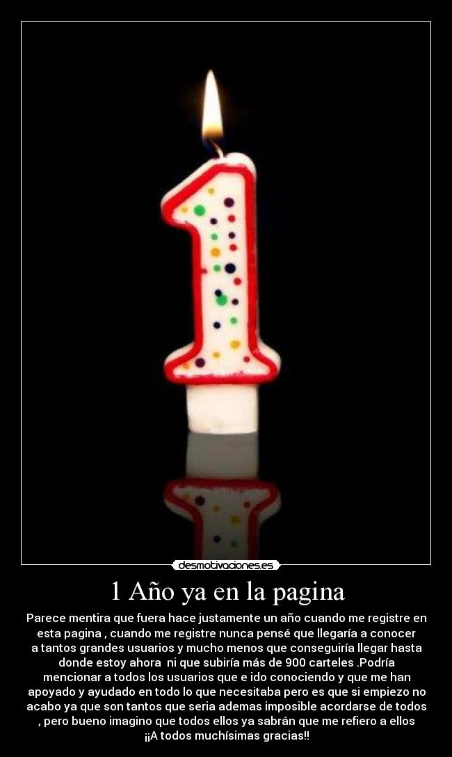1 Año ya en la pagina - Parece mentira que fuera hace justamente un año cuando me registre en
esta pagina , cuando me registre nunca pensé que llegaría a conocer
a tantos grandes usuarios y mucho menos que conseguiría llegar hasta
donde estoy ahora  ni que subiría más de 900 carteles .Podría
mencionar a todos los usuarios que e ido conociendo y que me han
apoyado y ayudado en todo lo que necesitaba pero es que si empiezo no
acabo ya que son tantos que seria ademas imposible acordarse de todos
, pero bueno imagino que todos ellos ya sabrán que me refiero a ellos
¡¡A todos muchísimas gracias!!