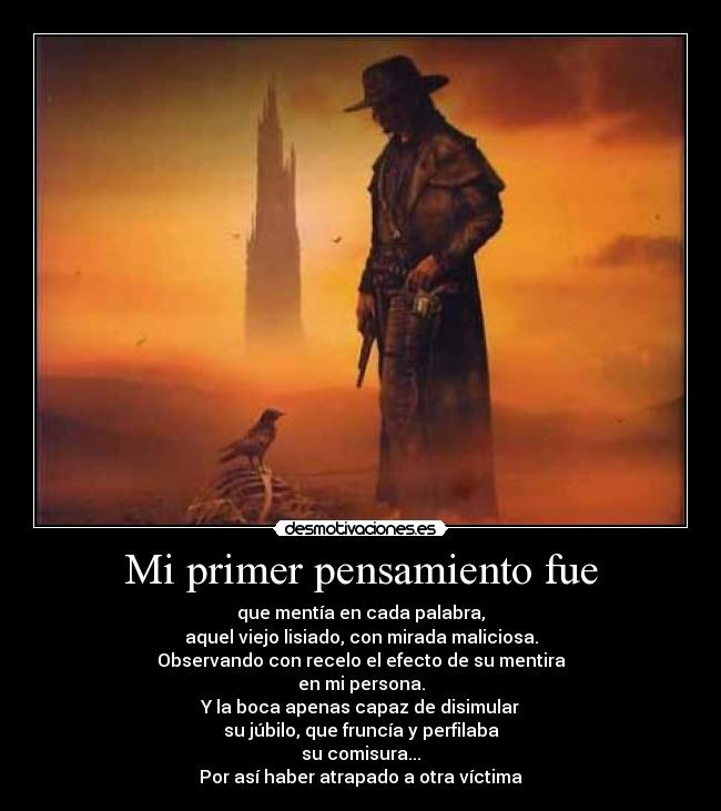 Mi primer pensamiento fue - que mentía en cada palabra,
aquel viejo lisiado, con mirada maliciosa.
Observando con recelo el efecto de su mentira
en mi persona.
Y la boca apenas capaz de disimular
su júbilo, que fruncía y perfilaba
su comisura...
Por así haber atrapado a otra víctima