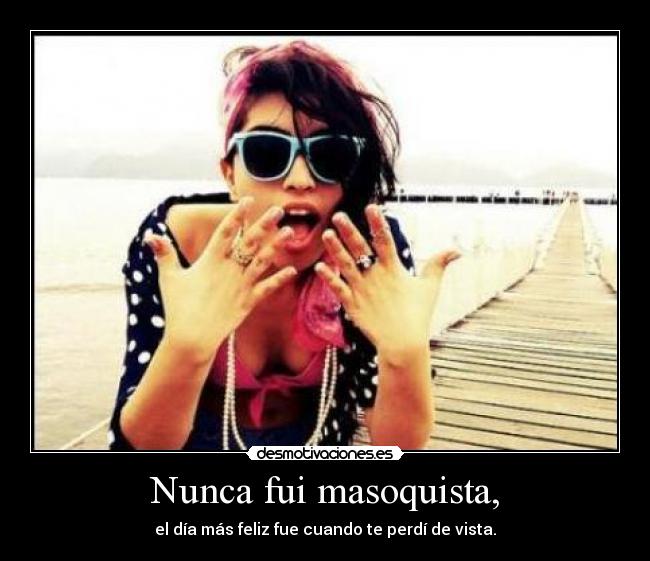 Nunca fui masoquista, - el día más feliz fue cuando te perdí de vista.