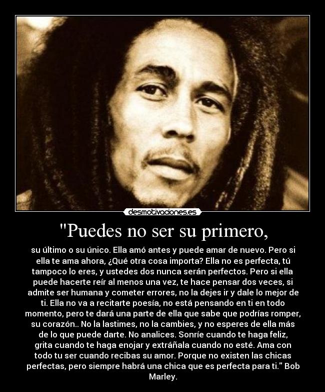 Puedes no ser su primero, - su último o su único. Ella amó antes y puede amar de nuevo. Pero si
ella te ama ahora, ¿Qué otra cosa importa? Ella no es perfecta, tú
tampoco lo eres, y ustedes dos nunca serán perfectos. Pero si ella
puede hacerte reír al menos una vez, te hace pensar dos veces, si
admite ser humana y cometer errores, no la dejes ir y dale lo mejor de
ti. Ella no va a recitarte poesía, no está pensando en ti en todo
momento, pero te dará una parte de ella que sabe que podrías romper,
su corazón.. No la lastimes, no la cambies, y no esperes de ella más
de lo que puede darte. No analices. Sonríe cuando te haga feliz,
grita cuando te haga enojar y extráñala cuando no esté. Ama con
todo tu ser cuando recibas su amor. Porque no existen las chicas
perfectas, pero siempre habrá una chica que es perfecta para ti. Bob
Marley.