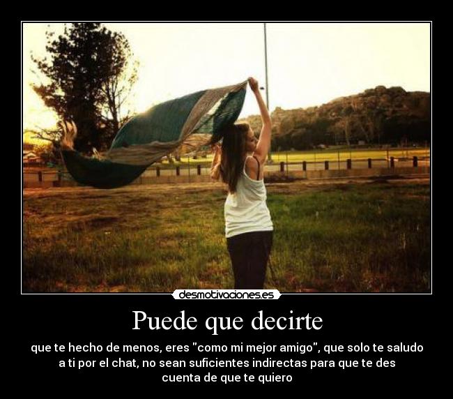 Puede que decirte - que te hecho de menos, eres como mi mejor amigo, que solo te saludo
a ti por el chat, no sean suficientes indirectas para que te des
cuenta de que te quiero