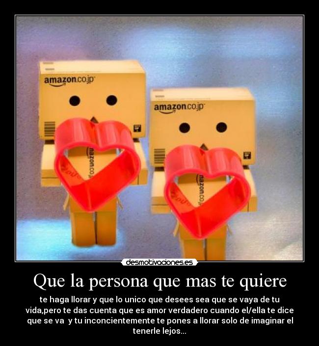 Que la persona que mas te quiere - te haga llorar y que lo unico que desees sea que se vaya de tu
vida,pero te das cuenta que es amor verdadero cuando el/ella te dice
que se va y tu inconcientemente te pones a llorar solo de imaginar el
tenerle lejos...
