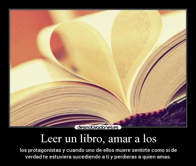 Leer un libro, amar a los - los protagonistas y cuando uno de ellos muere sentirte como si de
verdad te estuviera sucediendo a ti y perdieras a quien amas.