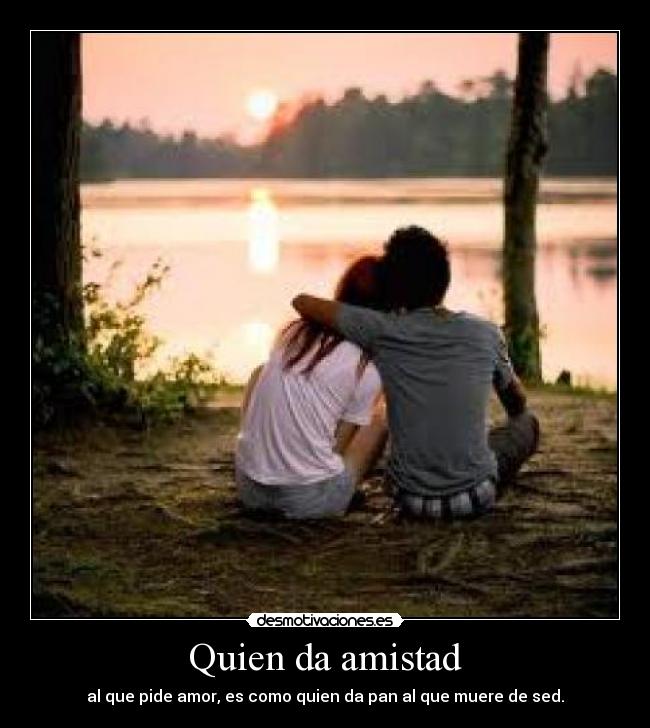 Quien da amistad - al que pide amor, es como quien da pan al que muere de sed.