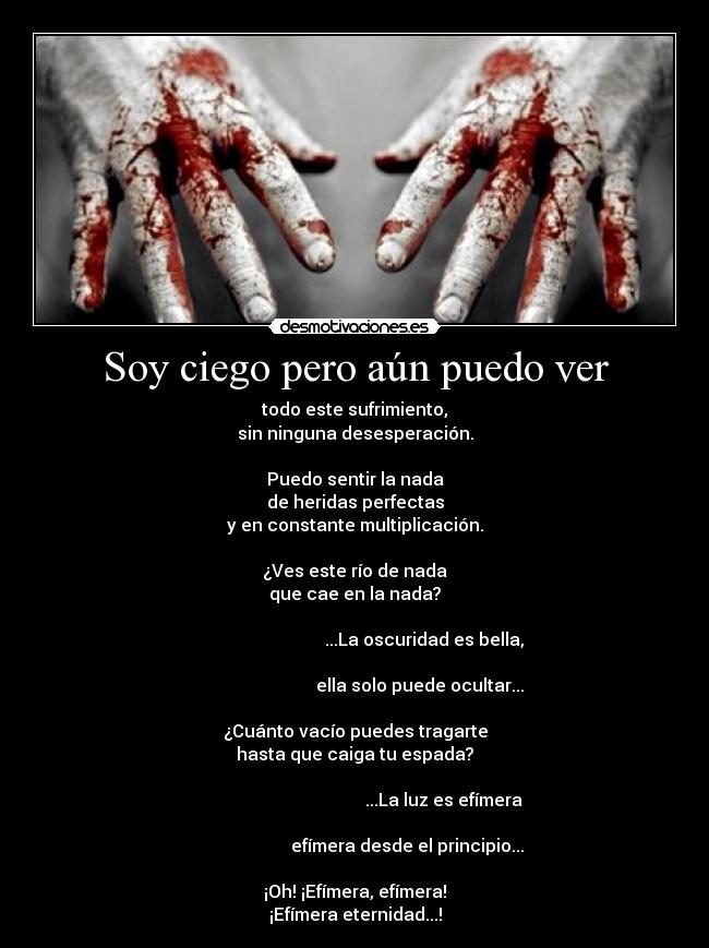 Soy ciego pero aún puedo ver - todo este sufrimiento,
sin ninguna desesperación.

Puedo sentir la nada
de heridas perfectas
y en constante multiplicación.

¿Ves este río de nada
que cae en la nada?
                                                                                                       ...La oscuridad es bella,
                                                                                                     ella solo puede ocultar...

¿Cuánto vacío puedes tragarte
hasta que caiga tu espada?
                                                                                                                ...La luz es efímera
                                                                                               efímera desde el principio...

¡Oh! ¡Efímera, efímera!
¡Efímera eternidad...!