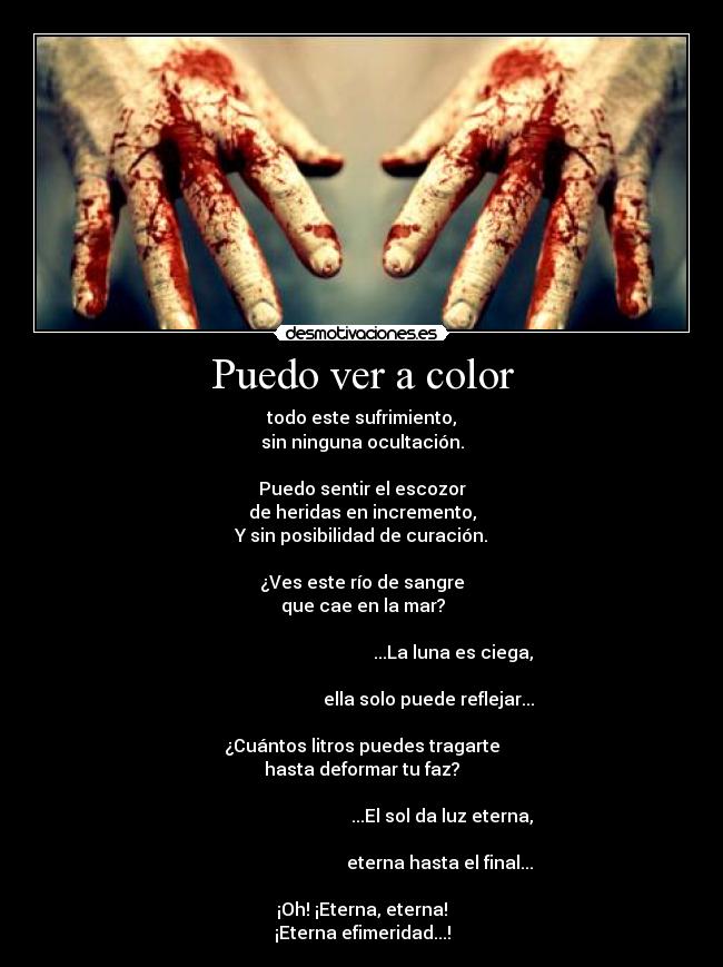 Puedo ver a color - todo este sufrimiento,
sin ninguna ocultación.

Puedo sentir el escozor
de heridas en incremento,
Y sin posibilidad de curación.

¿Ves este río de sangre
                         que cae en la mar?                        
                                                                                                                ...La luna es ciega,
                                                                                                     ella solo puede reflejar...

¿Cuántos litros puedes tragarte
hasta deformar tu faz?
                                                                                                           ...El sol da luz eterna,
                                                                                                          eterna hasta el final...

¡Oh! ¡Eterna, eterna!
¡Eterna efimeridad...!
