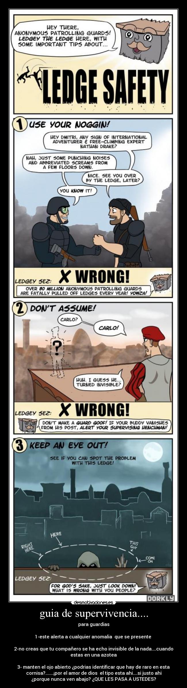 guia de supervivencia.... - para guardias
1-este alerta a cualquier anomalia que se presente
2-no creas que tu compañero se ha echo invisible de la nada....cuando
estas en una azotea
3- manten el ojo abierto ¿podrias identificar que hay de raro en esta
cornisa?.......¡por el amor de dios el tipo esta ahi....si justo ahi
¿porque nunca ven abajo? ¿QUE LES PASA A USTEDES?