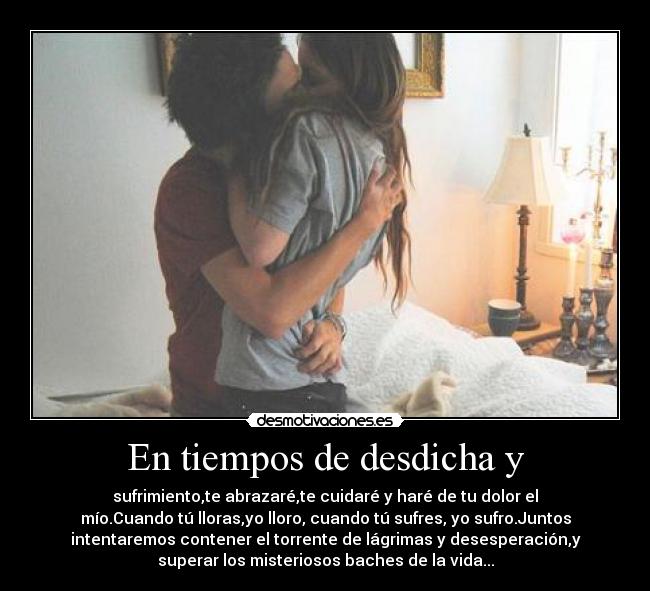 En tiempos de desdicha y - sufrimiento,te abrazaré,te cuidaré y haré de tu dolor el
mío.Cuando tú lloras,yo lloro, cuando tú sufres, yo sufro.Juntos
intentaremos contener el torrente de lágrimas y desesperación,y
superar los misteriosos baches de la vida...