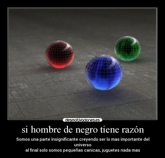 si hombre de negro tiene razón - Somos una parte insignificante creyendo ser lo mas importante del universo
al final solo somos pequeñas canicas, juguetes nada mas